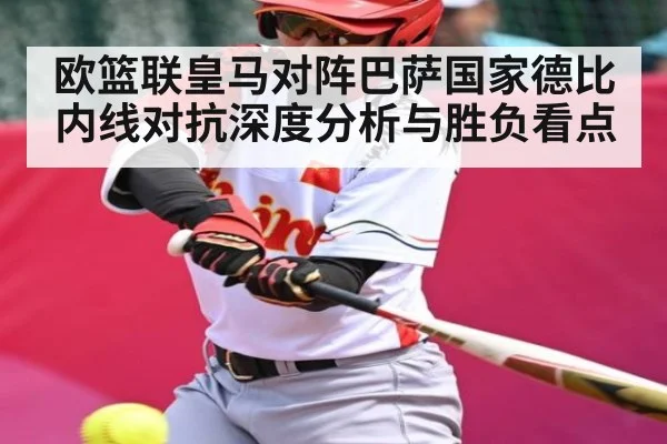 欧篮联皇马对阵巴萨国家德比内线对抗深度分析与胜负看点