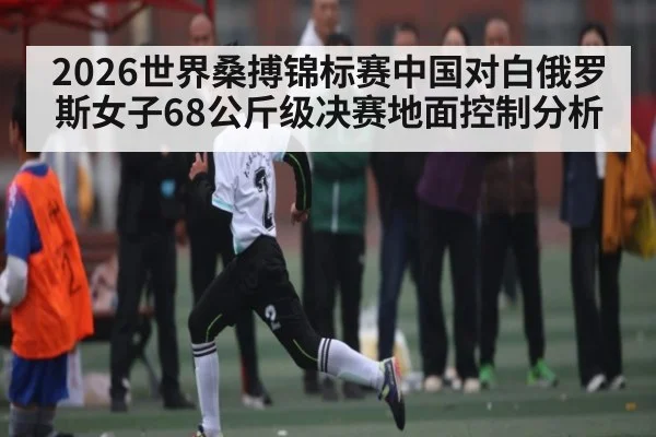 2026世界桑搏锦标赛中国对白俄罗斯女子68公斤级决赛地面控制分析